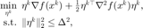 $$ \begin{array}{rl}\displaystyle \min_{\eta^k} &\hspace{-0.5em} \eta^k \nabla f(x^k) + \frac{1}{2}\eta^{k\top}\nabla^2 f(x^k) \eta^k,\\ \displaystyle \mathrm{s.t.}&\hspace{-0.5em} \|\eta^k\|^2_2 \le \Delta^2,\end{array} $$